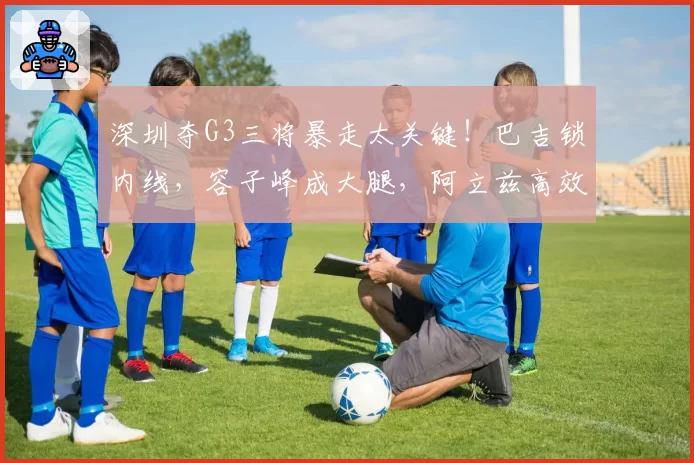 深圳夺G3三将暴走太关键！巴吉锁内线，容子峰成大腿，阿立兹高效