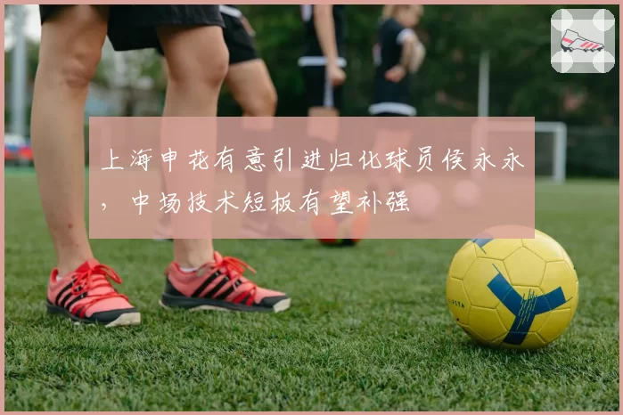 上海申花有意引进归化球员侯永永，中场技术短板有望补强