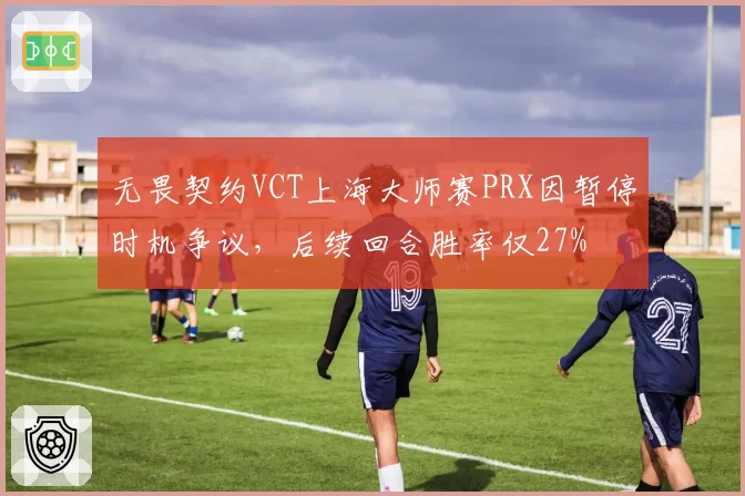 无畏契约VCT上海大师赛PRX因暂停时机争议，后续回合胜率仅27%