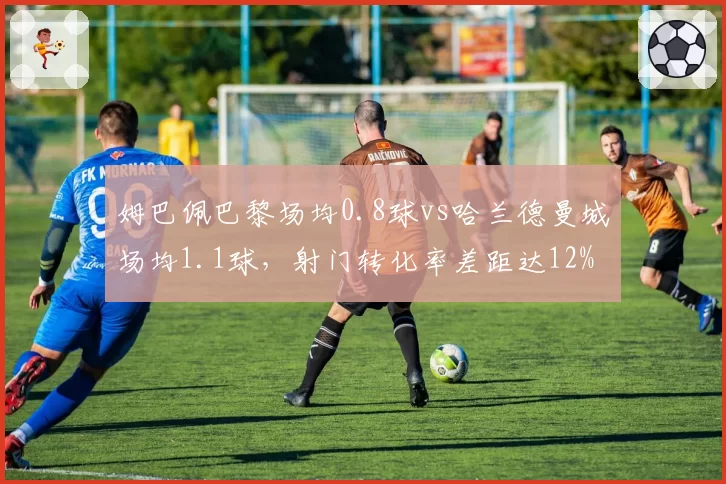 姆巴佩巴黎场均0.8球vs哈兰德曼城场均1.1球,射门转化率差距达12%