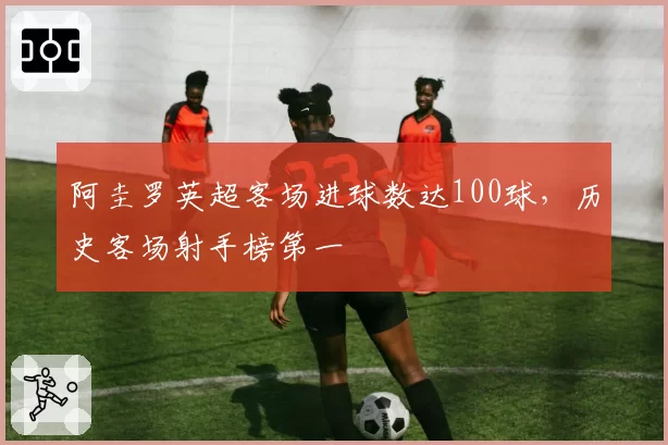 阿圭罗英超客场进球数达100球，历史客场射手榜第一