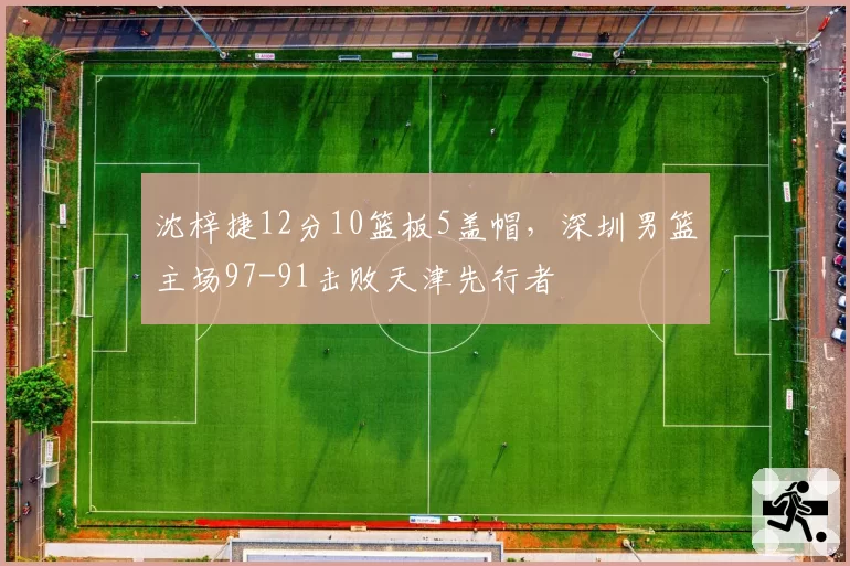 沈梓捷12分10篮板5盖帽，深圳男篮主场97-91击败天津先行者
