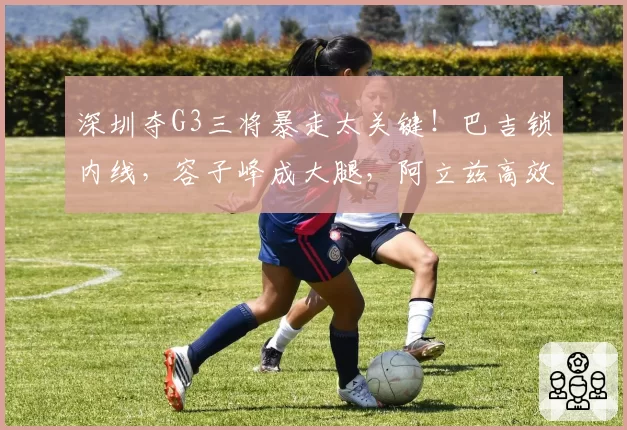 深圳夺G3三将暴走太关键！巴吉锁内线，容子峰成大腿，阿立兹高效