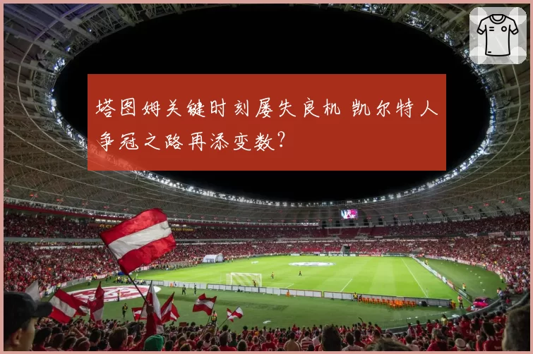 塔图姆关键时刻屡失良机 凯尔特人争冠之路再添变数？