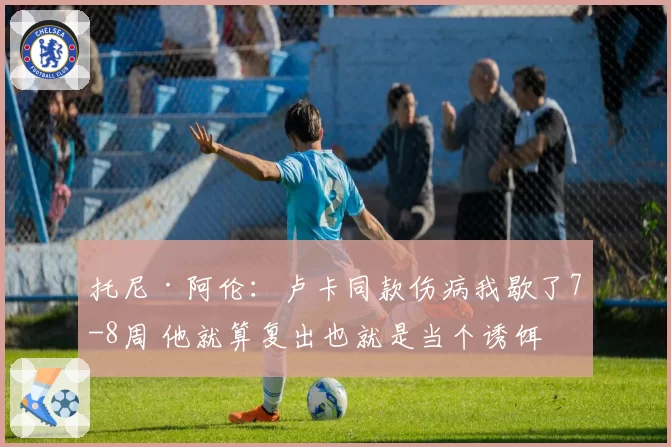 托尼·阿伦：卢卡同款伤病我歇了7-8周 他就算复出也就是当个诱饵