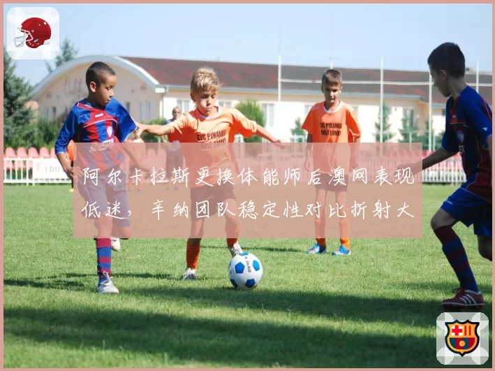 阿尔卡拉斯更换体能师后澳网表现低迷，辛纳团队稳定性对比折射大赛竞争力差距？
