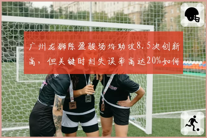 广州龙狮陈盈骏场均助攻8.5次创新高，但关键时刻失误率高达20%如何应对？