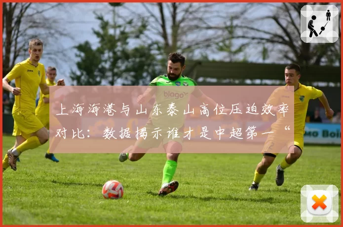 上海海港与山东泰山高位压迫效率对比：数据揭示谁才是中超第一“绞肉机”