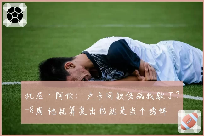 托尼·阿伦：卢卡同款伤病我歇了7-8周 他就算复出也就是当个诱饵