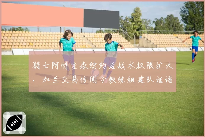 骑士阿特金森续约后战术权限扩大，加兰交易传闻令教练组建队话语权受挑战__br_