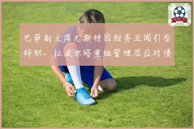 巴萨副主席尤斯特因财务丑闻引咎辞职，拉波尔塔重组管理层应对债务危机