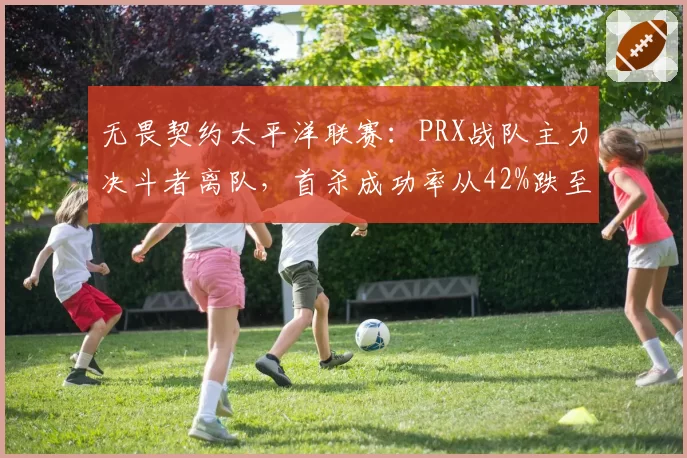 无畏契约太平洋联赛：PRX战队主力决斗者离队，首杀成功率从42%跌至31%
