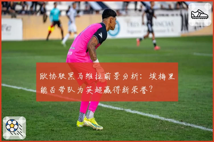 欧协联黑马维拉前景分析：埃梅里能否带队为英超赢得新荣誉？