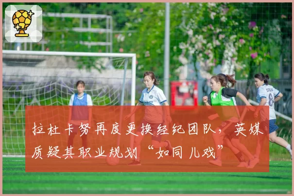 拉杜卡努再度更换经纪团队，英媒质疑其职业规划“如同儿戏”