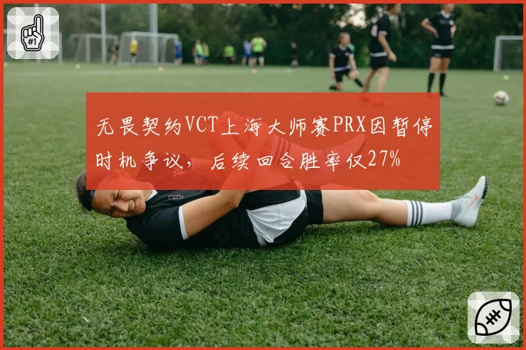无畏契约VCT上海大师赛PRX因暂停时机争议，后续回合胜率仅27%
