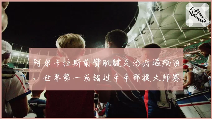 阿尔卡拉斯前臂肌腱炎治疗遇瓶颈，世界第一或错过辛辛那提大师赛