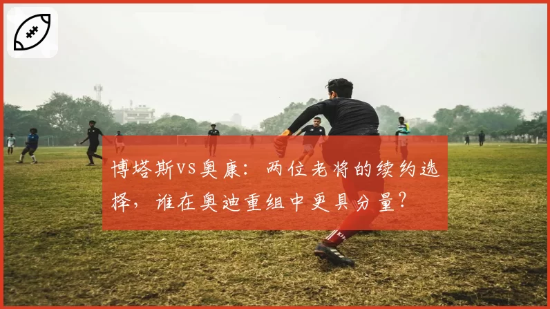 博塔斯vs奥康：两位老将的续约选择，谁在奥迪重组中更具分量？