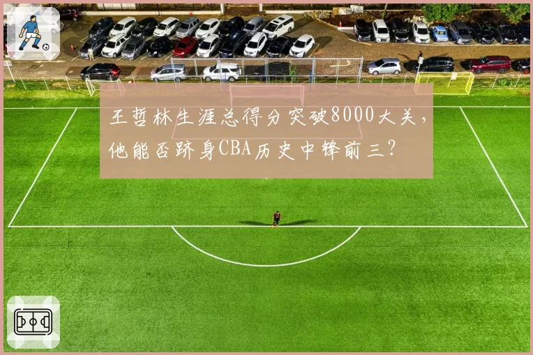 王哲林生涯总得分突破8000大关,他能否跻身CBA历史中锋前三?