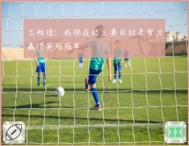 兰帕德：我现在的主要目标是努力赢得英冠冠军