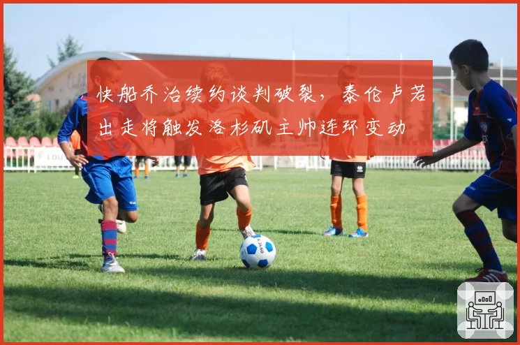 快船乔治续约谈判破裂,泰伦卢若出走将触发洛杉矶主帅连环变动