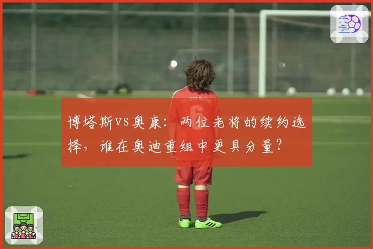 博塔斯vs奥康：两位老将的续约选择，谁在奥迪重组中更具分量？