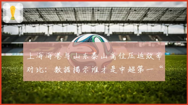 上海海港与山东泰山高位压迫效率对比:数据揭示谁才是中超第一“绞肉机”