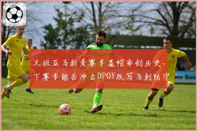 文班亚马新秀赛季盖帽率创历史,下赛季能否冲击DPOY改写马刺防守体系