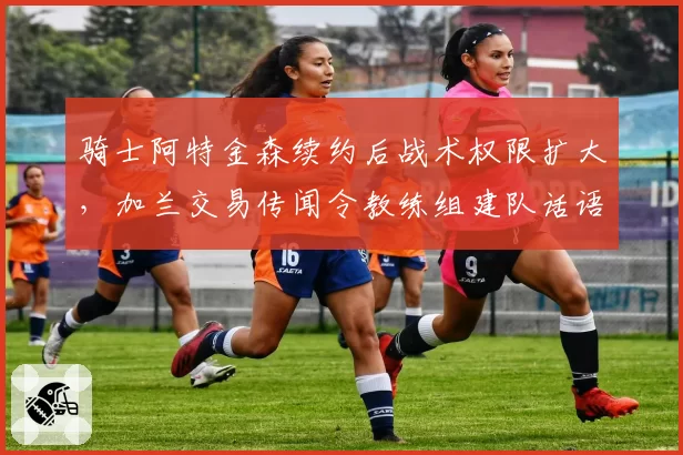 骑士阿特金森续约后战术权限扩大，加兰交易传闻令教练组建队话语权受挑战__br_