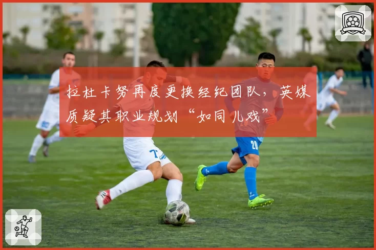 拉杜卡努再度更换经纪团队，英媒质疑其职业规划“如同儿戏”