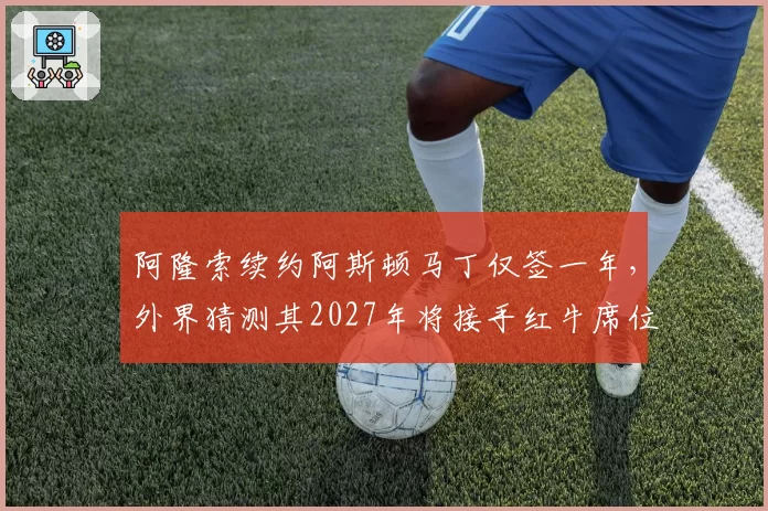 阿隆索续约阿斯顿马丁仅签一年，外界猜测其2027年将接手红牛席位