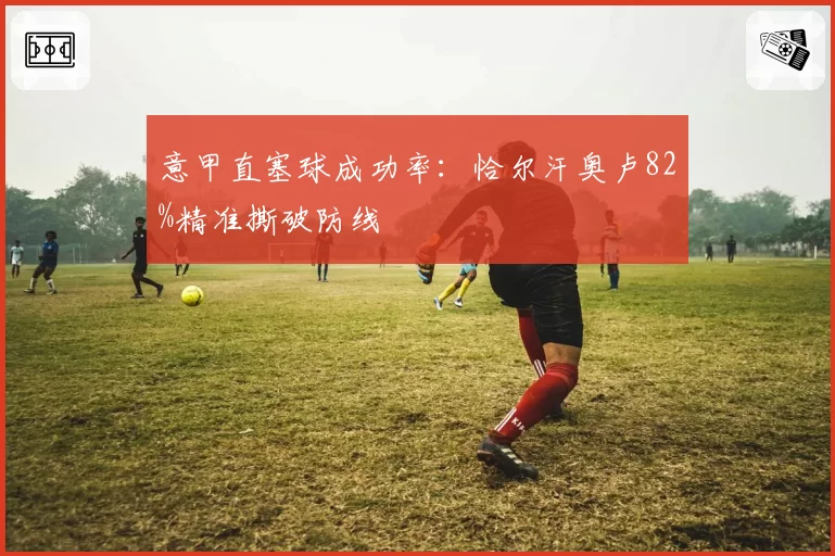 意甲直塞球成功率：恰尔汗奥卢82%精准撕破防线