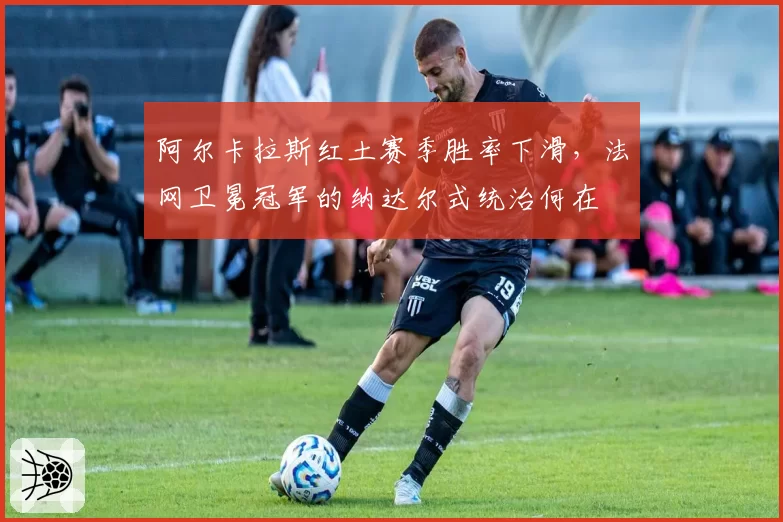 阿尔卡拉斯红土赛季胜率下滑，法网卫冕冠军的纳达尔式统治何在