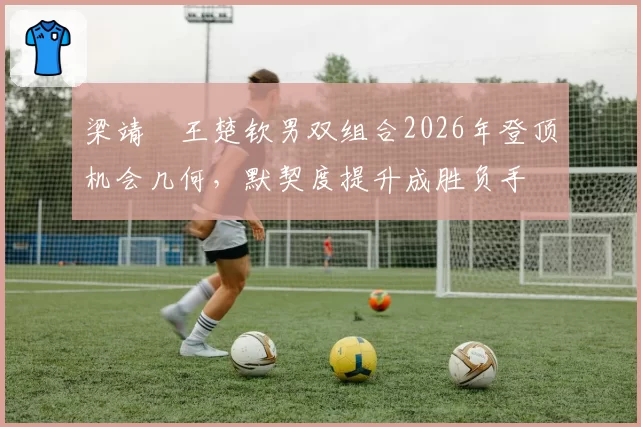 梁靖崑王楚钦男双组合2026年登顶机会几何，默契度提升成胜负手