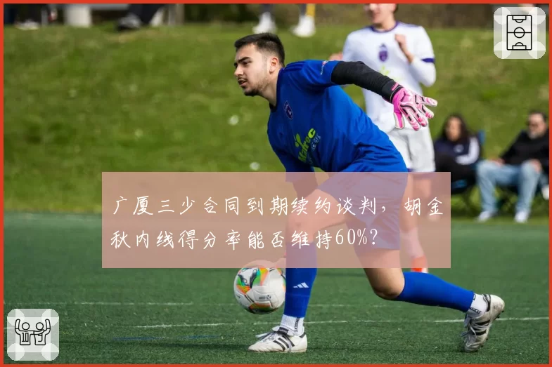 广厦三少合同到期续约谈判，胡金秋内线得分率能否维持60%？