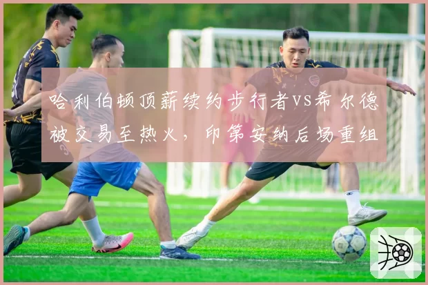 哈利伯顿顶薪续约步行者vs希尔德被交易至热火，印第安纳后场重组路径不同