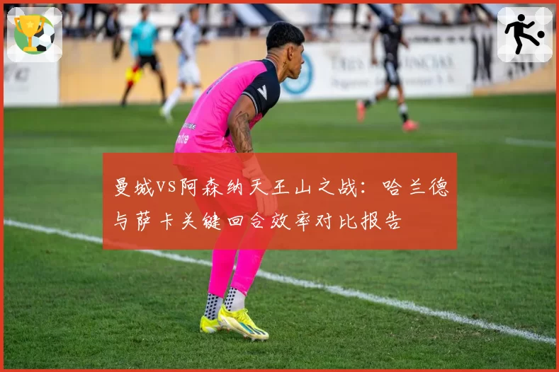 曼城vs阿森纳天王山之战：哈兰德与萨卡关键回合效率对比报告