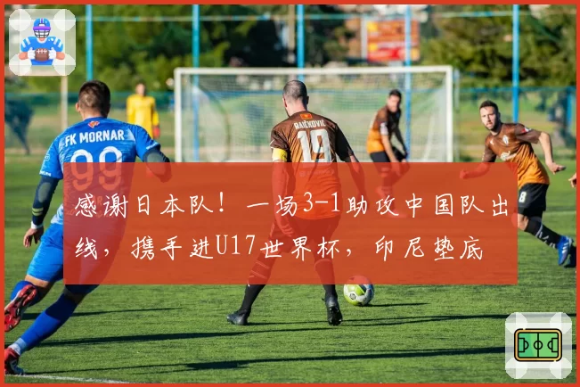 感谢日本队！一场3-1助攻中国队出线，携手进U17世界杯，印尼垫底