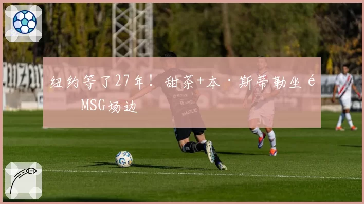 纽约等了27年!甜茶+本·斯蒂勒坐镇MSG场边
