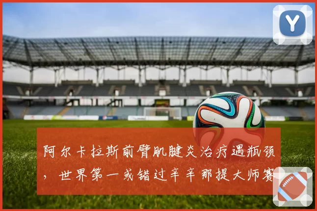 阿尔卡拉斯前臂肌腱炎治疗遇瓶颈，世界第一或错过辛辛那提大师赛