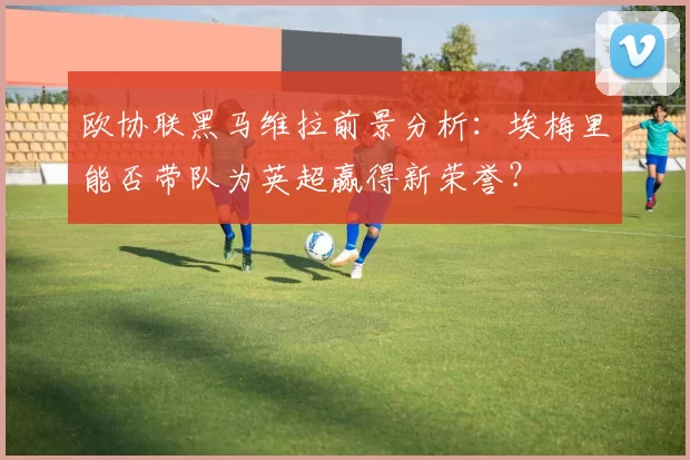欧协联黑马维拉前景分析：埃梅里能否带队为英超赢得新荣誉？