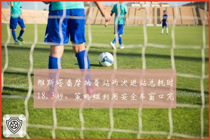 维斯塔潘摩纳哥站两次进站总耗时18.3秒，策略组利用安全车窗口完成undercut