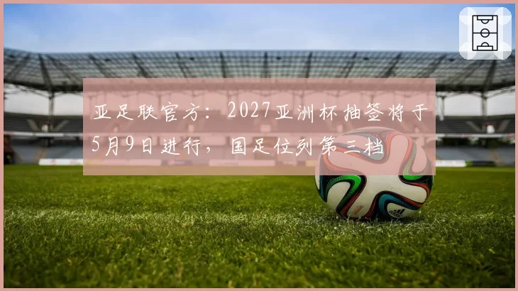 亚足联官方:2027亚洲杯抽签将于5月9日进行,国足位列第三档