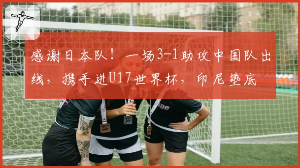 感谢日本队！一场3-1助攻中国队出线，携手进U17世界杯，印尼垫底