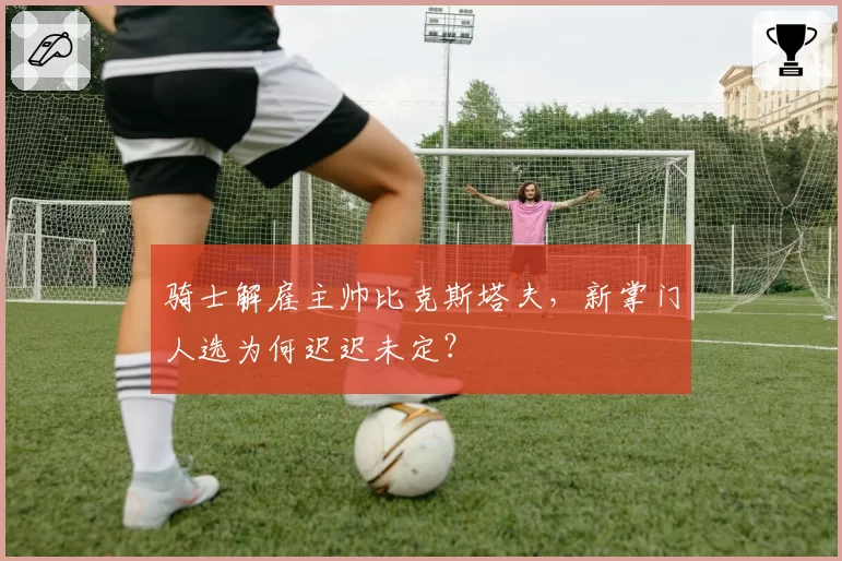 骑士解雇主帅比克斯塔夫，新掌门人选为何迟迟未定？