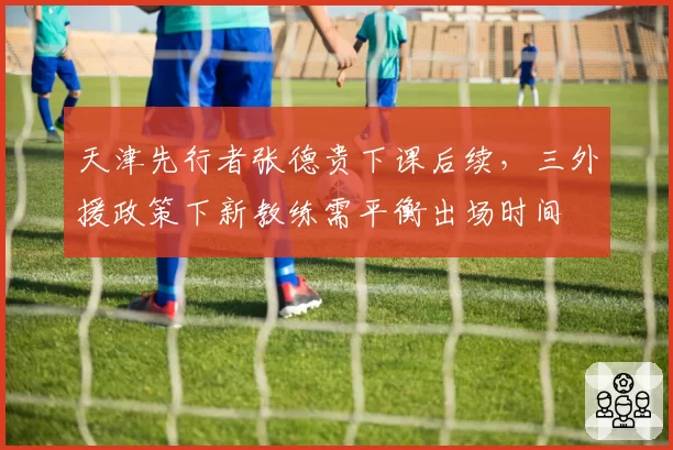 天津先行者张德贵下课后续，三外援政策下新教练需平衡出场时间