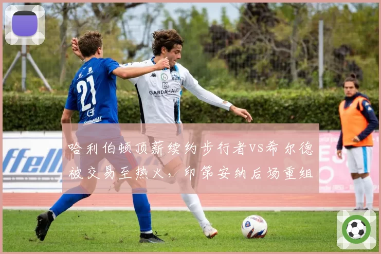 哈利伯顿顶薪续约步行者vs希尔德被交易至热火，印第安纳后场重组路径不同