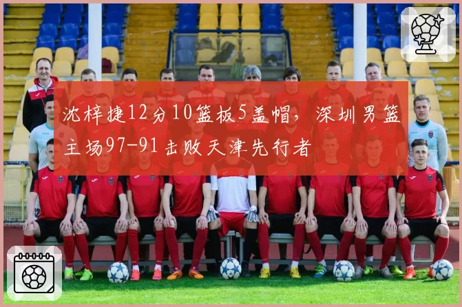 沈梓捷12分10篮板5盖帽，深圳男篮主场97-91击败天津先行者