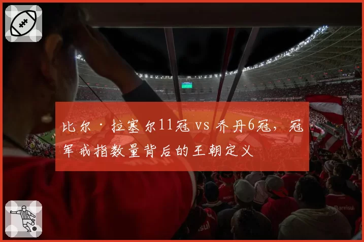 比尔·拉塞尔11冠 vs 乔丹6冠，冠军戒指数量背后的王朝定义