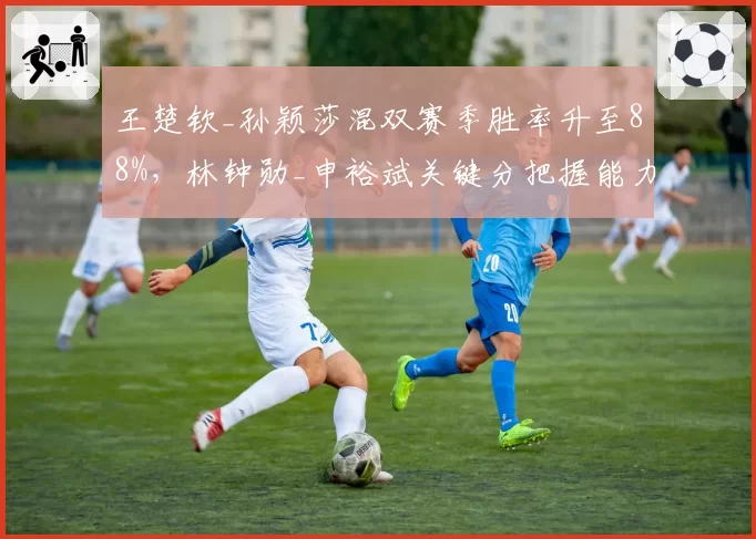 王楚钦_孙颖莎混双赛季胜率升至88%，林钟勋_申裕斌关键分把握能力不足