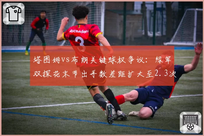 塔图姆vs布朗关键球权争议：绿军双探花末节出手数差距扩大至2.3次